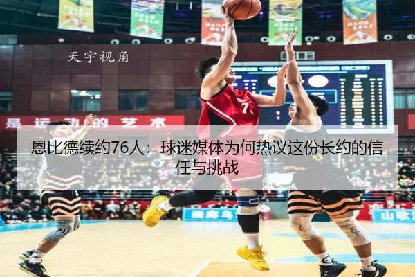 恩比德续约76人：球迷媒体为何热议这份长约的信任与挑战