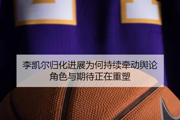 李凯尔归化进展为何持续牵动舆论 角色与期待正在重塑